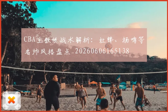 CBA主教练战术解析:杜锋、杨鸣等名帅风格盘点_20260606165138