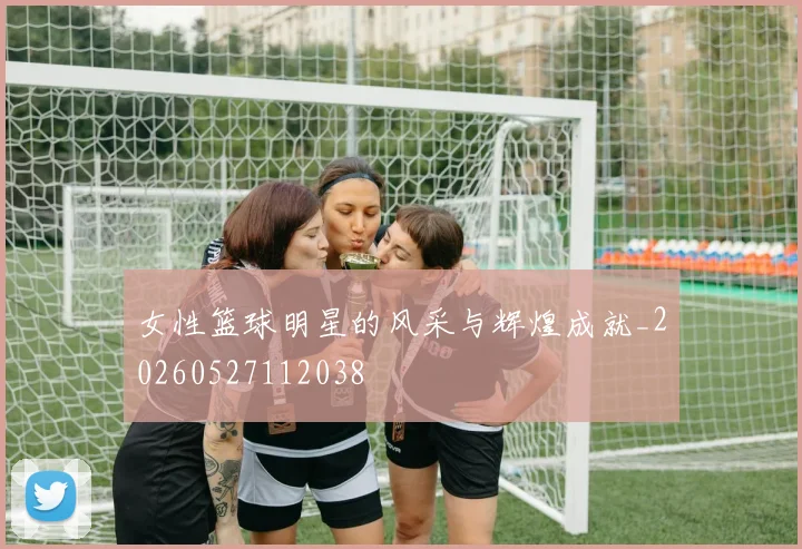 女性篮球明星的风采与辉煌成就_20260527112038
