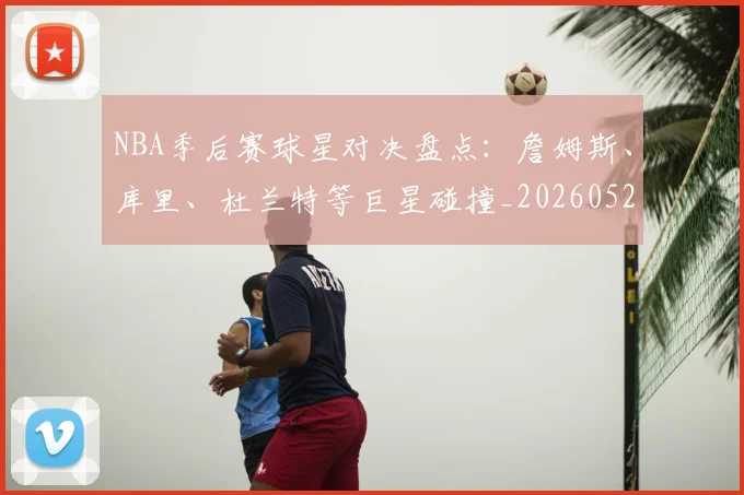 NBA季后赛球星对决盘点：詹姆斯、库里、杜兰特等巨星碰撞_20260526125443